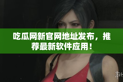吃瓜网新官网地址发布，推荐最新软件应用！