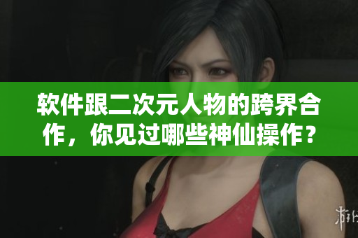 软件跟二次元人物的跨界合作，你见过哪些神仙操作？