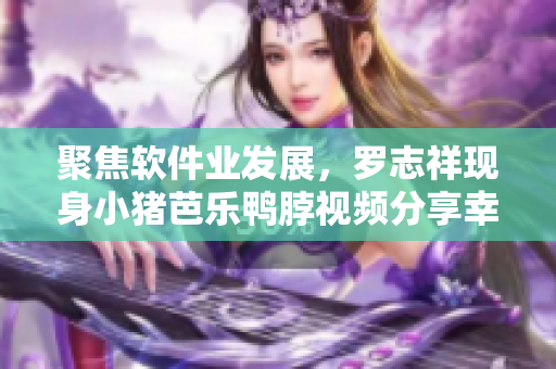 聚焦软件业发展，罗志祥现身小猪芭乐鸭脖视频分享幸福体验