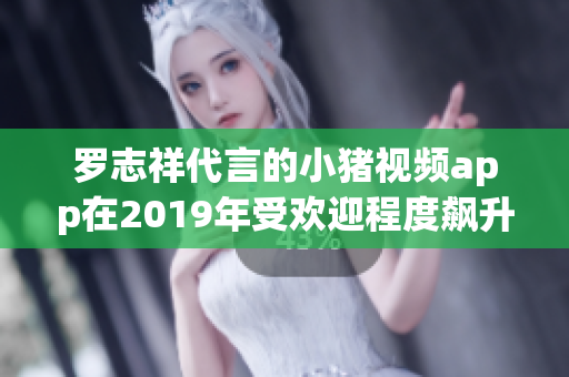 罗志祥代言的小猪视频app在2019年受欢迎程度飙升