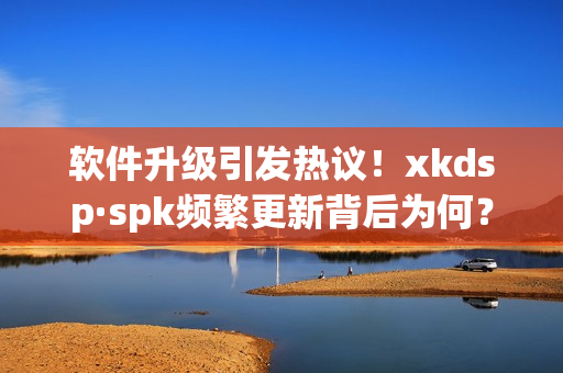 软件升级引发热议！xkdsp·spk频繁更新背后为何？(1)