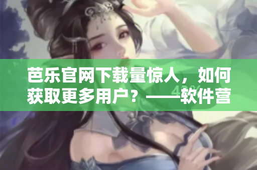 芭乐官网下载量惊人，如何获取更多用户？——软件营销策略分享
