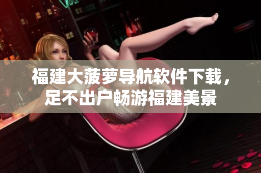福建大菠萝导航软件下载，足不出户畅游福建美景