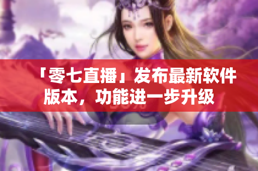「零七直播」发布最新软件版本，功能进一步升级