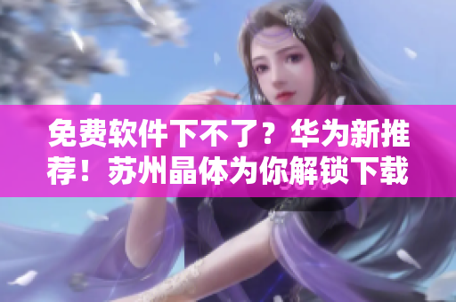 免费软件下不了？华为新推荐！苏州晶体为你解锁下载难题