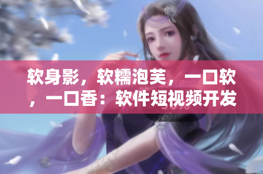 软身影，软糯泡芙，一口软，一口香：软件短视频开发攻略