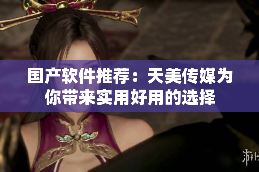国产软件推荐：天美传媒为你带来实用好用的选择