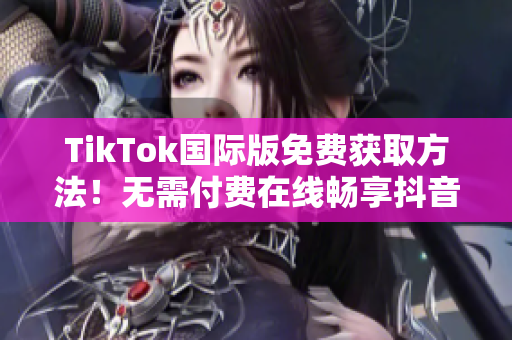 TikTok国际版免费获取方法！无需付费在线畅享抖音应用