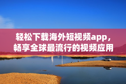 轻松下载海外短视频app，畅享全球最流行的视频应用