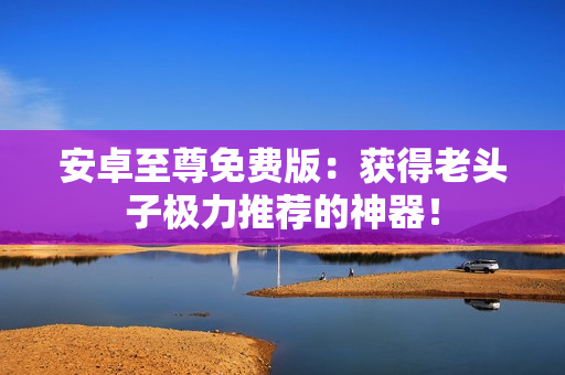 安卓至尊免费版：获得老头子极力推荐的神器！