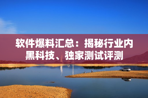 软件爆料汇总：揭秘行业内黑科技、独家测试评测