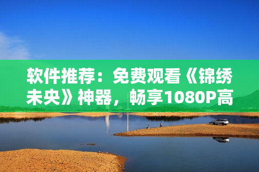软件推荐：免费观看《锦绣未央》神器，畅享1080P高清画质