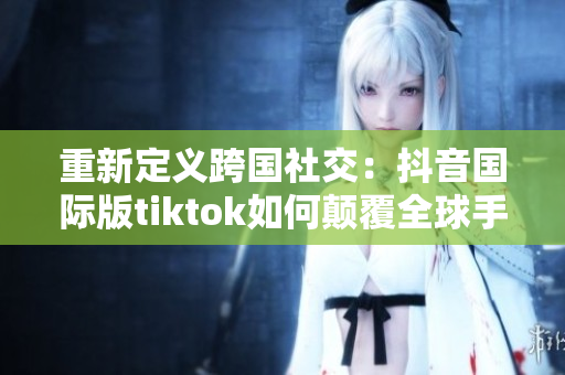 重新定义跨国社交：抖音国际版tiktok如何颠覆全球手机应用