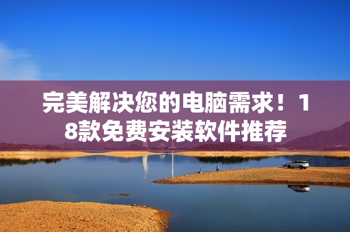 完美解决您的电脑需求！18款免费安装软件推荐