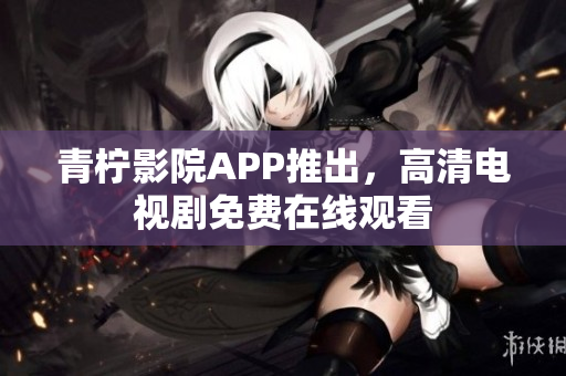 青柠影院APP推出，高清电视剧免费在线观看