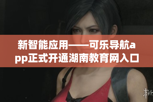 新智能应用——可乐导航app正式开通湖南教育网入口