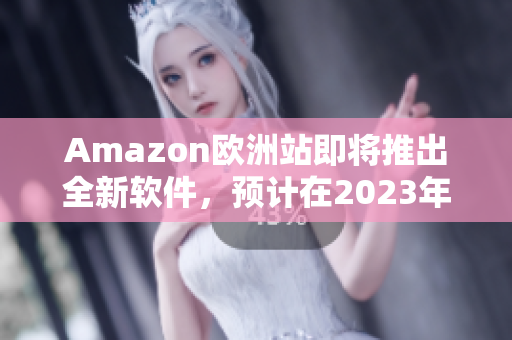 Amazon欧洲站即将推出全新软件，预计在2023年问世！