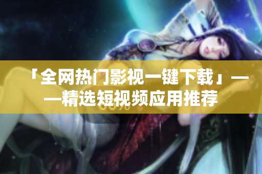 「全网热门影视一键下载」——精选短视频应用推荐
