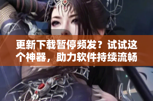 更新下载暂停频发？试试这个神器，助力软件持续流畅运行