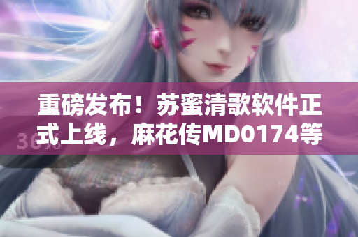 重磅发布！苏蜜清歌软件正式上线，麻花传MD0174等你来试用
