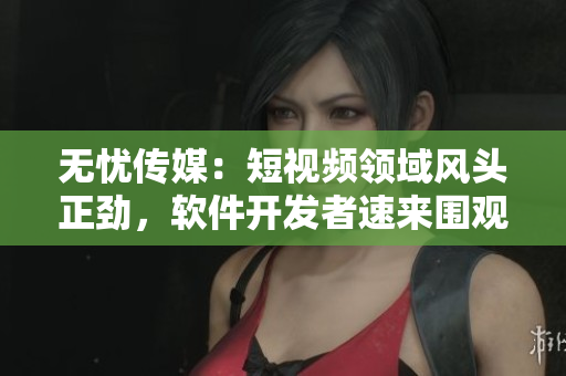 无忧传媒：短视频领域风头正劲，软件开发者速来围观！