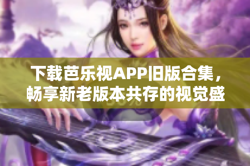 下载芭乐视APP旧版合集，畅享新老版本共存的视觉盛宴