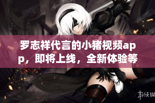 罗志祥代言的小猪视频app，即将上线，全新体验等你来！