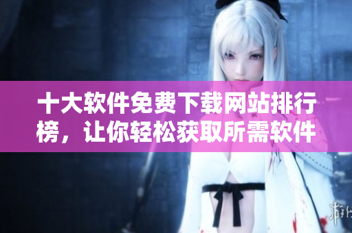 十大软件免费下载网站排行榜，让你轻松获取所需软件