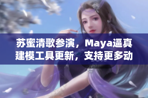 苏蜜清歌参演，Maya逼真建模工具更新，支持更多动作捕捉！