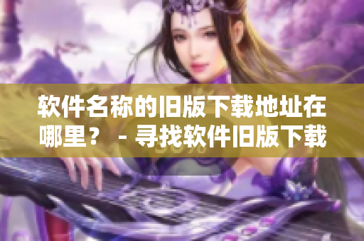 软件名称的旧版下载地址在哪里？ - 寻找软件旧版下载源