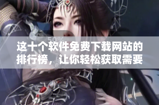 这十个软件免费下载网站的排行榜，让你轻松获取需要的软件！