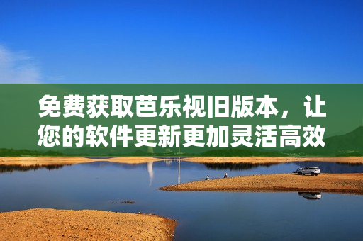 免费获取芭乐视旧版本，让您的软件更新更加灵活高效