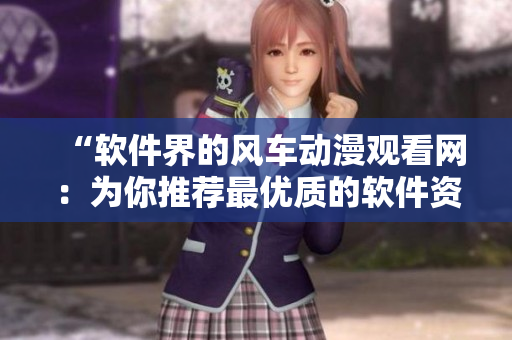 “软件界的风车动漫观看网：为你推荐最优质的软件资源”