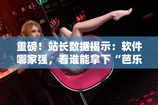 重磅！站长数据揭示：软件哪家强，看谁能拿下“芭乐鸭脖小猪”！