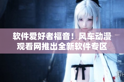 软件爱好者福音！风车动漫观看网推出全新软件专区