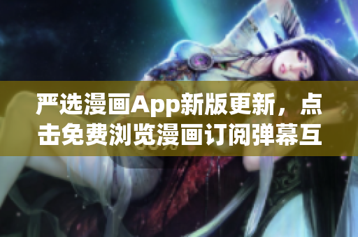 严选漫画App新版更新，点击免费浏览漫画订阅弹幕互动