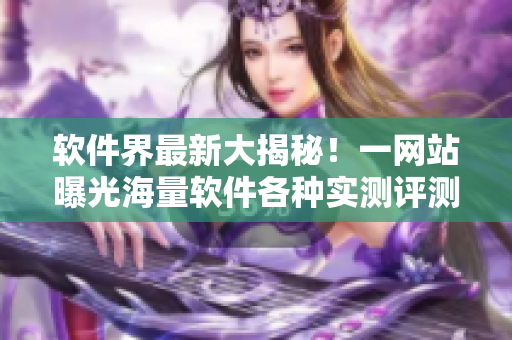软件界最新大揭秘！一网站曝光海量软件各种实测评测