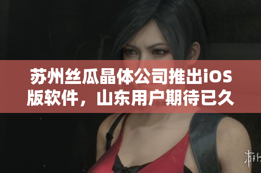 苏州丝瓜晶体公司推出iOS版软件，山东用户期待已久