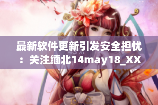 最新软件更新引发安全担忧：关注缅北14may18_XXXXXL56endian
