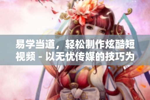易学当道，轻松制作炫酷短视频 - 以无忧传媒的技巧为例
