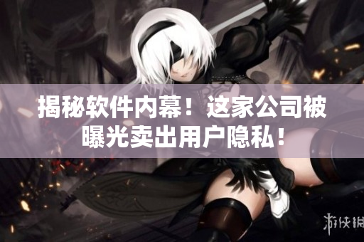 揭秘软件内幕！这家公司被曝光卖出用户隐私！