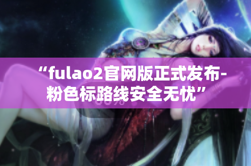 “fulao2官网版正式发布-粉色标路线安全无忧”