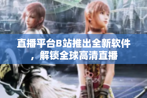 直播平台B站推出全新软件，解锁全球高清直播