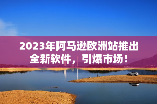 2023年阿马逊欧洲站推出全新软件，引爆市场！