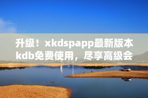 升级！xkdspapp最新版本kdb免费使用，尽享高级会员功能