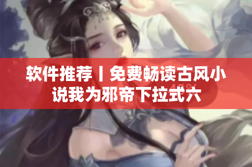 软件推荐丨免费畅读古风小说我为邪帝下拉式六