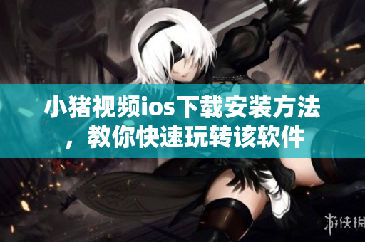 小猪视频ios下载安装方法，教你快速玩转该软件
