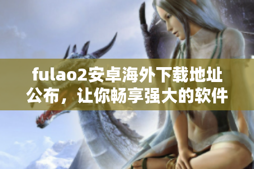 fulao2安卓海外下载地址公布，让你畅享强大的软件功能