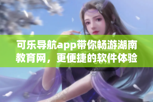 可乐导航app带你畅游湖南教育网，更便捷的软件体验
