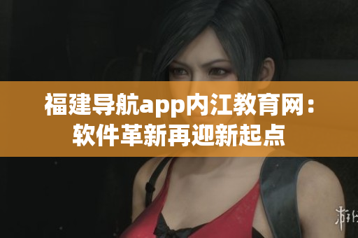 福建导航app内江教育网：软件革新再迎新起点